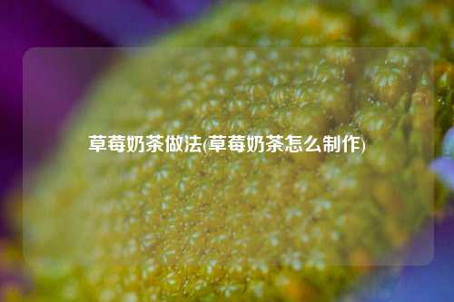 草莓奶茶做法(草莓奶茶怎么制作)