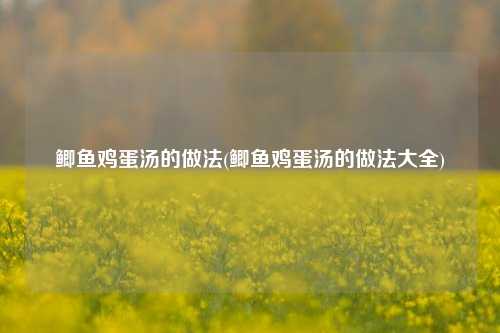 鲫鱼鸡蛋汤的做法(鲫鱼鸡蛋汤的做法大全)