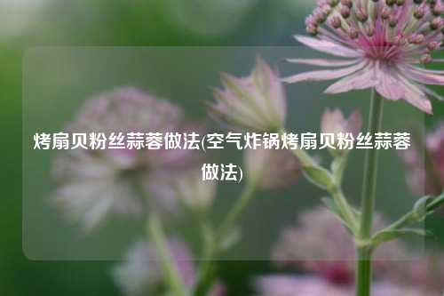 烤扇贝粉丝蒜蓉做法(空气炸锅烤扇贝粉丝蒜蓉做法)